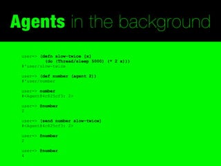 Agents in the background
 user=> (defn slow-twice [x]
          (do (Thread/sleep 5000) (* 2 x)))
 #'user/slow-twice

 user=> (def number (agent 2))
 #'user/number

 user=> number
 #<Agent@4c825cf3: 2>

 user=> @number
 2

 user=> (send number slow-twice)
 #<Agent@4c825cf3: 2>

 user=> @number
 2

 user=> @number
 4
 