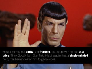 Haskell represents purity and freedom, but the power comes at a
price. Think Spock from Star Trek. His character has a single-minded
purity that has endeared him to generations.
 