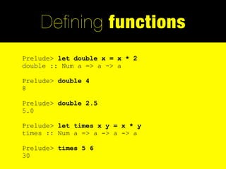 Defining functions
Prelude> let double x = x * 2
double :: Num a => a -> a

Prelude> double 4
8

Prelude> double 2.5
5.0

Prelude> let times x y = x * y
times :: Num a => a -> a -> a

Prelude> times 5 6
30
 