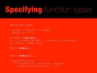 Specifying function types
 module Main where

   double :: Integer -> Integer
   double x = 2 * x

 Prelude> :load main
 [1 of 1] Compiling Main   ( main.hs, interpreted )
 Ok, modules loaded: Main.

 *Main> double 2
 4

 *Main> double 2.5

 <interactive>:1:8:
     No instance for (Fractional Integer)
       arising from the literal `2.5'
 