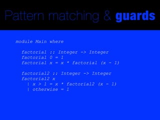 Pattern matching & guards
 module Main where

   factorial :: Integer -> Integer
   factorial 0 = 1
   factorial x = x * factorial (x - 1)

   factorial2 :: Integer -> Integer
   factorial2 x
     | x > 1 = x * factorial2 (x - 1)
     | otherwise = 1
 