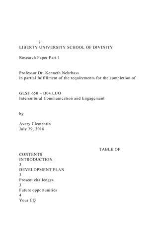 7
LIBERTY UNIVERSITY SCHOOL OF DIVINITY
Research Paper Part 1
Professor Dr. Kenneth Nehrbass
in partial fulfillment of the requirements for the completion of
GLST 650 – D04 LUO
Intercultural Communication and Engagement
by
Avery Clementin
July 29, 2018
TABLE OF
CONTENTS
INTRODUCTION
3
DEVELOPMENT PLAN
3
Present challenges
3
Future opportunities
4
Your CQ
 