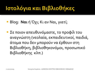 Blog:  Ναι  ή Όχι;   Κι αν Ναι, γιατί; Σε ποιον απευθυνόμαστε, το προφίλ του αναγνώστη (νεολαία, εκπαιδευτικοί, παιδιά, άτομα που δεν μπορούν να έρθουν στη Βιβλιοθήκη, βιβλιοθηκονόμοι ,  προσωπικό Βιβλιοθήκης  κλπ.) 7-11/12/2009 Κατερίνα Κεράστα - ΔΗΜΟΣΙΑ ΚΕΝΤΡΙΚΗ ΒΙΒΛΙΟΘΗΚΗ ΛΕΒΑΔΕΙΑΣ 
