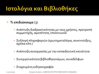 Τι επιδιώκουμε  (3) Ανάπτυξη διαδραστικότητας με τους χρήστες, προτροπή συμμετοχής, αμεσότητα ,  επικοινωνία Συλλογή πληροφοριών (ερωτηματολόγια, συνεντεύξεις, σχόλια κλπ.) Ανάπτυξη συνεργασίας με την εκπαιδευτική κοινότητα Συνεργατικότητα βιβλιοθηκονόμων ,  συναδέλφων Στοχευμένη ειδησεογραφία 7-11/12/2009 Κατερίνα Κεράστα - ΔΗΜΟΣΙΑ ΚΕΝΤΡΙΚΗ ΒΙΒΛΙΟΘΗΚΗ ΛΕΒΑΔΕΙΑΣ 