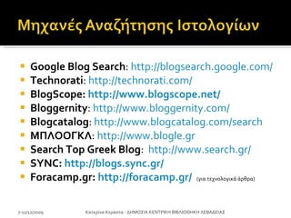 Google Blog   Search :  http://blogsearch.google.com/   Technorati :  http://technorati.com/ BlogScope :  http://www.blogscope.net/ Bloggernity :  http://www.bloggernity.com/   Blogcatalog :  http://www.blogcatalog.com/search ΜΠΛΟΟΓΚΛ :  http://www.blogle.gr   Search Top Greek Blog :  http://www.search.gr/   SYNC:  http://blogs.sync.gr/ Foracamp.gr:  http://foracamp.gr/   ( για τεχνολογικά άρθρα ) 7-11/12/2009 Κατερίνα Κεράστα - ΔΗΜΟΣΙΑ ΚΕΝΤΡΙΚΗ ΒΙΒΛΙΟΘΗΚΗ ΛΕΒΑΔΕΙΑΣ 