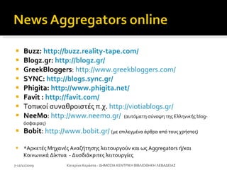 Buzz:  http://buzz.reality-tape.com/   Blogz.gr:  http://blogz.gr/   GreekBloggers :  http://www.greekbloggers.com/   SYNC:  http://blogs.sync.gr/ Phigita:  http://www.phigita.net/ Favit  :  http://favit.com/   Τοπικοί συναθροιστές π.χ.  http://viotiablogs.gr/ NeeMo :  http://www.neemo.gr/   (αυτόματη σύνοψη της Ελληνικής blog-όσφαιρας) Bobit :  http://www.bobit.gr/   ( με επιλεγμένα άρθρα από τους χρήστες) * Αρκετές Μηχανές Αναζήτησης λειτουργούν και ως  Aggregators  ή / και Κοινωνικά Δίκτυα  - Δυσδιάκριτες λειτουργίες 7-11/12/2009 Κατερίνα Κεράστα - ΔΗΜΟΣΙΑ ΚΕΝΤΡΙΚΗ ΒΙΒΛΙΟΘΗΚΗ ΛΕΒΑΔΕΙΑΣ 