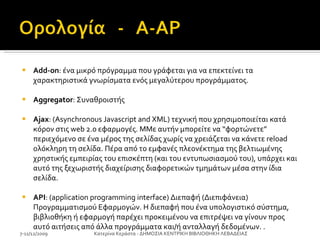 Ad d -on : ένα μικρό πρόγραμμα που γράφεται για να επεκτείνει τα χαρακτηριστικά γνωρίσματα ενός μεγαλύτερου προγράμματος. Aggregator : Συναθροιστής Ajax : (Asynchronous Javascript and XML) τεχνική που χρησιμοποιείται κατά κόρον στις web 2.0 εφαρμογές. MΜε αυτήν μπορείτε να “φορτώνετε” περιεχόμενο σε ένα μέρος της σελίδας χωρίς να χρειάζεται να κάνετε reload ολόκληρη τη σελίδα. Πέρα από το εμφανές πλεονέκτημα της βελτιωμένης χρηστικής εμπειρίας του επισκέπτη (και του εντυπωσιασμού του), υπάρχει και αυτό της ξεχωριστής διαχείρισης διαφορετικών τμημάτων μέσα στην ίδια σελίδα. API : (application programming interface) Διεπαφή (Διεπιφάνεια) Προγραμματισμού Εφαρμογών. Η διεπαφή που ένα υπολογιστικό σύστημα, βιβλιοθήκη ή εφαρμογή παρέχει προκειμένου να επιτρέψει να γίνουν προς αυτό αιτήσεις από άλλα προγράμματα και/ή ανταλλαγή δεδομένων. . 7-11/12/2009 Κατερίνα Κεράστα - ΔΗΜΟΣΙΑ ΚΕΝΤΡΙΚΗ ΒΙΒΛΙΟΘΗΚΗ ΛΕΒΑΔΕΙΑΣ 