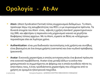 Atom : (Atom Syndication Format) τύπος συγχρονισμού δεδομένων .  Το Atom, προέκυψε λόγω της ασυμβατότητας του RSS 2.0 με συγκεκριμένα πρότυπα. Τα δυνατά στοιχεία του Atom  είναι,  αφενός η χρήση standard  χαρακτηριστικών της XML και αφετέρου η παρουσία ενός μηχανισμού ικανού να χειρίζεται διαφόρους τύπους αρχείων. Με το Atom, είμαστε σε θέση να «ελέγχουμε» περισσότερα sites σε λιγότερο χρόνο.  Authentication : είναι μια διαδικασία ταυτοποίησης ενός χρήστη και συνήθως είναι βασισμένη σε ένα όνομα χρήστη (username) και έναν κωδικό πρόσβασης (password).  Avatar : Εικονικός χαρακτήρας ο οποίος αντιπροσωπεύει ένα φυσικό πρόσωπο στα εικονικά περιβάλλοντα. Avatar είναι μεταξύ άλλων η εικόνα που χρησιμοποιούν οι συμμετέχοντες σε φόρουμ και η οποία συνοδεύει πάντα τις απαντήσεις τους, ή ένας τρισδιάστατος χαρακτήρας που ελέγχεται από το χρήστη σε ορισμένα ηλεκτρονικά παιχνίδια. 7-11/12/2009 Κατερίνα Κεράστα - ΔΗΜΟΣΙΑ ΚΕΝΤΡΙΚΗ ΒΙΒΛΙΟΘΗΚΗ ΛΕΒΑΔΕΙΑΣ 