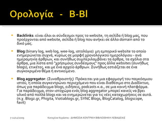 Backlinks : είναι όλοι οι σύνδεσμοι προς το website, τη σελίδα ή blog μας, που προέρχονται από website, σελίδα ή blog που ανήκει σε άλλο domain από το δικό μας. Blog  (binary log, web log, wee-log, ιστολόγιο)  μη εμπορικό website το οποίο ενημερώνεται συχνά, κυρίως σε μορφή χρονολογικού ημερολόγιου - ανά ημερομηνία άρθρων, και συνήθως συμπεριλαμβάνει τα άρθρα, τα σχόλια στα άρθρα, μια λίστα από "χρήσιμους συνδέσμους" προς άλλα websites (συνήθως blogs), ετικέτες, και με ένα αρχείο άρθρων. Συνήθως εστιάζεται σε ένα συγκεκριμένο θέμα ή αντικείμενο.  Blog aggregator : (Συναθροιστής)  Πρόκειται για μια εφαρμογή του παγκόσμιου ιστού, η οποία συγκεντρώνει περιεχόμενο που είναι διαθέσιμο στο Διαδίκτυο, όπως για παράδειγμα blogs, ειδήσεις, podcasts κ.α., σε μια κοινή πλατφόρμα. Για παράδειγμα, στον ιστοχώρο ενός blog aggregator μπορεί κανείς να βρει υλικό από πολλά blogs και να ενημερώνεται για τις νέες καταχωρήσεις σε αυτά. (π.χ. Blogz.gr, Phigita, Viotiablogs.gr, SYNC Blogs, BlogCatalog, blogscope, favit)  7-11/12/2009 Κατερίνα Κεράστα - ΔΗΜΟΣΙΑ ΚΕΝΤΡΙΚΗ ΒΙΒΛΙΟΘΗΚΗ ΛΕΒΑΔΕΙΑΣ 