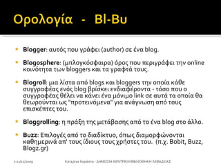 Βlogger : αυτός που γράφει (author) σε ένα blog. Blogosphere : (μπλογκόσφαιρα) όρος που περιγράφει την online κοινότητα των bloggers και τα γραφτά τους. Blogroll : μια λίστα από blogs και bloggers την οποία κάθε συγγραφέας ενός blog βρίσκει ενδιαφέροντα - τόσο που ο συγγραφέας θέλει να κάνει ένα μόνιμο link σε αυτά τα οποία θα θεωρούνται ως "προτεινόμενα" για ανάγνωση από τους επισκέπτες του.  Bloggrolling : η πράξη της μετάβασης από το ένα blog στο άλλο. Buzz : Επιλογές από το διαδίκτυο, όπως διαμορφώνονται καθημερινά απ' τους ίδιους τους χρήστες του.  (π.χ. Bobit, Buzz, Blogz.gr) 7-11/12/2009 Κατερίνα Κεράστα - ΔΗΜΟΣΙΑ ΚΕΝΤΡΙΚΗ ΒΙΒΛΙΟΘΗΚΗ ΛΕΒΑΔΕΙΑΣ 