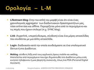Lifestream blog:  Στην πιο απλή του μορφή είναι ότι είναι ένας χρονολογικός aggregator  των διαδικτυακών δραστηριοτήτων μας, τόσο online όσο και offline. Περιορίζεται μόνο από το περιεχόμενο και τις πηγές που έχουν επιλεγεί (π.χ. SYNC blog). Link : (hyperlink, υπερσύνδεσμος, σύνδεση) είναι ένα μέρος ιστοσελίδας που συνδέεται με μια άλλη ιστοσελίδα.  Login : διαδικασία κατά την οποία συνδεόμαστε σε ένα υπολογιστικό δίκτυο ή στο Διαδίκτυο. Moblog : σύνθετη λέξη από τους αγγλικούς όρους mobile και weblog. Αποτελείται από περιεχόμενο που έχει δημοσιευθεί στο Διαδίκτυο μέσω ενός κινητού τηλεφώνου ή μιας φορητής συσκευής, όπως ένα PDA (Personal Digital Assistant).  7-11/12/2009 Κατερίνα Κεράστα - ΔΗΜΟΣΙΑ ΚΕΝΤΡΙΚΗ ΒΙΒΛΙΟΘΗΚΗ ΛΕΒΑΔΕΙΑΣ 