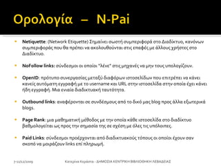 Netiquette : (Network Etiquette) Σημαίνει σωστή συμπεριφορά στο Διαδίκτυο, κανόνων συμπεριφοράς που θα πρέπει να ακολουθούνται στις επαφές με άλλους χρήστες στο Διαδίκτυο.  NoFollow links:  σύνδεσμοι οι οποίοι “λένε” στις μηχανές να μην τους υπολογίζουν.  OpenID : πρότυπο συνεργασίας μεταξύ διαφόρων ιστοσελίδων που επιτρέπει να κάνει κανείς αυτόματη εγγραφή με το username και URL στην ιστοσελίδα στην οποία έχει κάνει ήδη εγγραφή. Μια ενιαία διαδικτυακή ταυτότητα. Outbound links : αναφέρονται σε συνδέσμους από το δικό μας blog προς άλλα εξωτερικά blogs. Page Rank : μια μαθηματική μέθοδος με την οποία κάθε ιστοσελίδα στο διαδίκτυο βαθμολογείται ως προς την σημασία της σε σχέση με όλες τις υπόλοιπες.  Paid Links : σύνδεσμοι προέρχονται από διαδικτυακούς τόπους οι οποίοι έχουν σαν σκοπό να μοιράζουν links επί πληρωμή. 7-11/12/2009 Κατερίνα Κεράστα - ΔΗΜΟΣΙΑ ΚΕΝΤΡΙΚΗ ΒΙΒΛΙΟΘΗΚΗ ΛΕΒΑΔΕΙΑΣ 