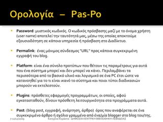 Password : μυστικός κωδικός. Ο κωδικός πρόσβασης μαζί με το όνομα χρήστη (user name) αποτελεί την ταυτότητά μας, μέσω της οποίας αποκτούμε εξουσιοδότηση σε κάποια υπηρεσία ή πρόσβαση στο Διαδίκτυο.  Permalink :  ένας μόνιμος σύνδεσμος "URL" προς κάποια συγκεκριμένη εγγραφή του blog.  Platform : είναι ένα σύνολο προτύπων που θέτουν τις παραμέτρους για αυτά που ένα σύστημα μπορεί και δεν μπορεί να κάνει. Περιλαμβάνει τα περισσότερα από το βασικό υλικό και λογισμικό σε ένα PC έτσι ώστε να κατανοηθεί για το τι είναι ικανό το σύστημα και ποιοι τύποι διαδικασιών μπορούν να εκτελεστούν. Plugins : πρόσθετες εφαρμογές προγραμμάτων, οι οποίες, αφού εγκατασταθούν, δίνουν πρόσθετη λειτουργικότητα στα προγράμματα αυτά.  Post : (blog post, εγγραφή, ανάρτηση, άρθρο)  όρος που αναφέρεται σε ένα συγκεκριμένο άρθρο ή σχόλιο γραμμένο από ένα/μία blogger στο blog του/της. Plugins : πρόσθετες εφαρμογές προγραμμάτων, οι οποίες, αφού εγκατασταθούν, δίνουν πρόσθετη λειτουργικότητα στα προγράμματα αυτά.  Post : (blog post, εγγραφή, ανάρτηση, άρθρο)  όρος που αναφέρεται σε ένα συγκεκριμένο άρθρο ή σχόλιο γραμμένο από ένα/μία blogger στο blog του/της.  7-11/12/2009 Κατερίνα Κεράστα - ΔΗΜΟΣΙΑ ΚΕΝΤΡΙΚΗ ΒΙΒΛΙΟΘΗΚΗ ΛΕΒΑΔΕΙΑΣ 