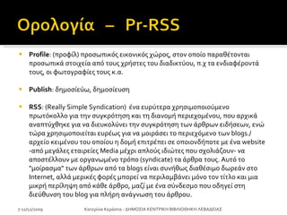 Profile : (προφίλ) προσωπικός εικονικός χώρος, στον οποίο παραθέτονται προσωπικά στοιχεία από τους χρήστες του διαδικτύου, π.χ τα ενδιαφέροντά τους, οι φωτογραφίες τους κ.α. Publish : δημοσίεύω, δημοσίευση RSS : (Really Simple Syndication)  ένα ευρύτερα χρησιμοποιούμενο πρωτόκολλο για την συγκρότηση και τη διανομή περιεχομένου, που αρχικά αναπτύχθηκε για να διευκολύνει την συγκρότηση των άρθρων ειδήσεων, ενώ τώρα χρησιμοποιείται ευρέως για να μοιράσει το περιεχόμενο των blogs./ αρχείο κειμένου του οποίου η δομή επιτρέπει σε οποιονδήποτε με ένα website -από μεγάλες εταιρείες Media μέχρι απλούς ιδιώτες που σχολιάζουν- να αποστέλλουν με οργανωμένο τρόπο (syndicate) τα άρθρα τους. Αυτό το "μοίρασμα" των άρθρων από τα blogs είναι συνήθως διαθέσιμο δωρεάν στο Internet, αλλά μερικές φορές μπορεί να περιλαμβάνει μόνο τον τίτλο και μια μικρή περίληψη από κάθε άρθρο, μαζί με ένα σύνδεσμο που οδηγεί στη διεύθυνση του blog για πλήρη ανάγνωση του άρθρου. 7-11/12/2009 Κατερίνα Κεράστα - ΔΗΜΟΣΙΑ ΚΕΝΤΡΙΚΗ ΒΙΒΛΙΟΘΗΚΗ ΛΕΒΑΔΕΙΑΣ 