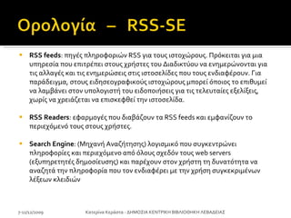 RSS feeds : πηγές πληροφοριών RSS για τους ιστοχώρους. Πρόκειται για μια υπηρεσία που επιτρέπει στους χρήστες του Διαδικτύου να ενημερώνονται για τις αλλαγές και τις ενημερώσεις στις ιστοσελίδες που τους ενδιαφέρουν. Για παράδειγμα, στους ειδησεογραφικούς ιστοχώρους μπορεί όποιος το επιθυμεί να λαμβάνει στον υπολογιστή του ειδοποιήσεις για τις τελευταίες εξελίξεις, χωρίς να χρειάζεται να επισκεφθεί την ιστοσελίδα. RSS Readers : εφαρμογές που διαβάζουν τα RSS feeds και εμφανίζουν το περιεχόμενό τους στους χρήστες. Search Engine : (Μηχανή Αναζήτησης) λογισμικό που συγκεντρώνει πληροφορίες και περιεχόμενο από όλους σχεδόν τους web servers (εξυπηρετητές δημοσίευσης) και παρέχουν στον χρήστη τη δυνατότητα να αναζητά την πληροφορία που τον ενδιαφέρει με την χρήση συγκεκριμένων λέξεων κλειδιών 7-11/12/2009 Κατερίνα Κεράστα - ΔΗΜΟΣΙΑ ΚΕΝΤΡΙΚΗ ΒΙΒΛΙΟΘΗΚΗ ΛΕΒΑΔΕΙΑΣ 