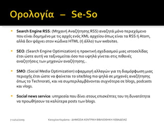 Search Engine RSS : (Μηχανή Αναζήτησης RSS) αναζητά μόνο περιεχόμενο που είναι δομημένο με τις αρχές ενός XML αρχείου όπως είναι τα RSS ή Atom, αλλά δεν ψάχνει στον κώδικα HTML (ή άλλο) των websites.  SEO : (Search Engine Optimization) η πρακτική σχεδιασμού μιας ιστοσελίδας έτσι ώστε αυτή να ταξινομείται όσο πιο υψηλά γίνεται στις πιθανές αναζητήσεις των μηχανών αναζήτησης..  SMO : (Social Media Optimization) εφαρμογή αλλαγών για τη διαμόρφωση μιας περιοχής έτσι ώστε να φαίνεται το site/blog πιο ψηλά σε μηχανές αναζήτησης όπως το Technorati, και να συμπεριλαμβάνονται συχνότερα σε blogs, podcasts και vlogs.  Social news service : υπηρεσία που δίνει στους επισκέπτες του τη δυνατότητα να προωθήσουν τα καλύτερα posts των blogs. 7-11/12/2009 Κατερίνα Κεράστα - ΔΗΜΟΣΙΑ ΚΕΝΤΡΙΚΗ ΒΙΒΛΙΟΘΗΚΗ ΛΕΒΑΔΕΙΑΣ 