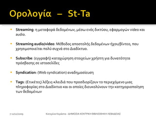 Streaming : η μεταφορά δεδομένων, μέσω ενός δικτύου, εφαρμογών video και audio.  Streaming αudio/video : Μέθοδος αποστολής δεδομένων ήχου/βίντεο, που χρησιμοποιείται πολύ συχνά στο Διαδίκτυο.  Subscribe : (εγγραφή) καταχώρηση στοιχείων χρήστη για δυνατότητα πρόσβασης σε ιστοσελίδες Syndication : (Web syndication) αναδημοσίευση Tags : (Ετικέτες) λέξεις-κλειδιά που προσδιορίζουν το περιεχόμενο μιας πληροφορίας στο Διαδίκτυο και οι οποίες διευκολύνουν την κατηγοριοποίηση των δεδομένων 7-11/12/2009 Κατερίνα Κεράστα - ΔΗΜΟΣΙΑ ΚΕΝΤΡΙΚΗ ΒΙΒΛΙΟΘΗΚΗ ΛΕΒΑΔΕΙΑΣ 