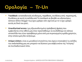 TrackBack : ανταποδοτικός σύνδεσμος, παράθεση, συνδέσεις από, παραπομπή, Συνδέσεις σε αυτή τη σελίδα από To trackback σε βοηθά να ειδοποιήσεις κάποιον άλλον blogger πως έχεις γράψει κάτι σχετικό με το τι έχει γράψει αυτός σε δικό του post..  Unauthorized access : (μη εξουσιοδοτημένη πρόσβαση) φράση που εμφανίζεται στην οθόνη μας όταν προσπαθούμε να συνδεθούμε σε κάποια ιστοσελίδα που είναι προσβάσιμη μόνο από μια συγκεκριμένη ομάδα χρηστών, στην οποία εμείς δεν ανήκουμε. Unique visitors : είναι οι μοναδικοί επισκέπτες που έχουν επισκεφτεί τις σελίδες του website/blog μας και μπορούν να δώσουν μια σαφή εικόνα της “κίνησης” σε ένα διαδικτυακό τόπο. 7-11/12/2009 Κατερίνα Κεράστα - ΔΗΜΟΣΙΑ ΚΕΝΤΡΙΚΗ ΒΙΒΛΙΟΘΗΚΗ ΛΕΒΑΔΕΙΑΣ 