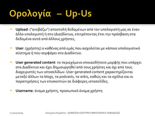 Upload : ("ανεβάζω") αποστολή δεδομένων από τον υπολογιστή μας σε έναν άλλο υπολογιστή ή στο (Δια)δίκτυο, επιτρέποντας έτσι την πρόσβαση στα δεδομένα αυτά από άλλους χρήστες.  User : (χρήστης) ο καθένας από εμάς που ασχολείται με κάποιο υπολογιστικό σύστημα ή που σερφάρει στο Διαδίκτυο. User generated content : το περιεχόμενο οποιασδήποτε μορφής που υπάρχει στο Διαδίκτυο και έχει δημιουργηθεί από τους χρήστες και όχι από τους διαχειριστές των ιστοσελίδων. User generated content χαρακτηρίζονται μεταξύ άλλων τα blogs, τα podcasts, τα wikis, καθώς και τα σχόλια και οι παρατηρήσεις των επισκεπτών σε διάφορες ιστοσελίδες. Username : όνομα χρήστη, προσωπικό όνομα χρήστη 7-11/12/2009 Κατερίνα Κεράστα - ΔΗΜΟΣΙΑ ΚΕΝΤΡΙΚΗ ΒΙΒΛΙΟΘΗΚΗ ΛΕΒΑΔΕΙΑΣ 
