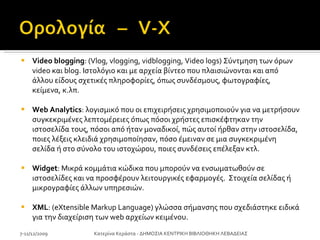 Video blogging : (Vlog, vlogging, vidblogging, Video logs) Σύντμηση των όρων video και blog. Ιστολόγιο και με αρχεία βίντεο που πλαισιώνονται και από άλλου είδους σχετικές πληροφορίες, όπως συνδέσμους, φωτογραφίες, κείμενα, κ.λπ. Web Analytics : λογισμικό που οι επιχειρήσεις χρησιμοποιούν για να μετρήσουν συγκεκριμένες λεπτομέρειες όπως πόσοι χρήστες επισκέφτηκαν την ιστοσελίδα τους, πόσοι από ήταν μοναδικοί, πώς αυτοί ήρθαν στην ιστοσελίδα, ποιες λέξεις κλειδιά χρησιμοποίησαν, πόσο έμειναν σε μια συγκεκριμένη σελίδα ή στο σύνολο του ιστοχώρου, ποιες συνδέσεις επέλεξαν κτλ.  Widget : Μικρά κομμάτια κώδικα που μπορούν να ενσωματωθούν σε ιστοσελίδες και να προσφέρουν λειτουργικές εφαρμογές.  Στοιχεία σελίδας ή μικρογραφίες άλλων υπηρεσιών.  XML : (eXtensible Markup Language) γλώσσα σήμανσης που σχεδιάστηκε ειδικά για την διαχείριση των web αρχείων κειμένου. 7-11/12/2009 Κατερίνα Κεράστα - ΔΗΜΟΣΙΑ ΚΕΝΤΡΙΚΗ ΒΙΒΛΙΟΘΗΚΗ ΛΕΒΑΔΕΙΑΣ 