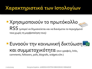 Χρησιμοποιούν το πρωτόκολλο  RSS   (μπορεί να δημοσιεύεται και να διανέμεται το περιεχόμενό τους χωρίς τη μορφοποίηση τους) Ευνοούν την κοινωνική δικτύωση και συμμετοχικότητα  (συν-γραφείς,  links, comments, followers ,  polls ,  blogrolls, widgets  κλπ.) 7-11/12/2009 Κατερίνα Κεράστα - ΔΗΜΟΣΙΑ ΚΕΝΤΡΙΚΗ ΒΙΒΛΙΟΘΗΚΗ ΛΕΒΑΔΕΙΑΣ 