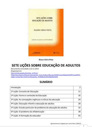 Álvaro Vieira Pinto

SETE LIÇÕES SOBRE EDUCAÇÃO DE ADULTOS
Documento consultado a 22.11.2013
Disponível em
http://scholar.google.pt/scholar_url?hl=ptPT&q=http://www.cefetsp.br/edu/eja/sete_licoes.doc&sa=X&scisig=AAGBfm1deuARZgqw02dWEFymg1MD4l_
l1g&oi=scholarr&ei=HLGPUvm4Oueg7Aaz_4C4BA&ved=0CC4QgAMoADAA

SUMÁRIO
Introdução

2

1ª Lição: Conceito de Educação

11

2ª Lição: Forma e conteúdo da Educação

16

3ª Lição: As concepções ingênuas e críticas da educação

24

4ª Lição: Educação infantil e educação de adultos

28

5ª Lição: Estudo particular do problema da educação de adultos

32

6ª Lição: O problema da alfabetização

38

7ª Lição: A formação do educador

45

Apontamentos coligidos por Laura Alves, 903271

1

 