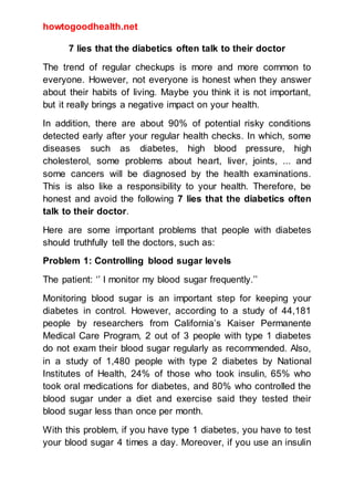 howtogoodhealth.net
7 lies that the diabetics often talk to their doctor
The trend of regular checkups is more and more common to
everyone. However, not everyone is honest when they answer
about their habits of living. Maybe you think it is not important,
but it really brings a negative impact on your health.
In addition, there are about 90% of potential risky conditions
detected early after your regular health checks. In which, some
diseases such as diabetes, high blood pressure, high
cholesterol, some problems about heart, liver, joints, ... and
some cancers will be diagnosed by the health examinations.
This is also like a responsibility to your health. Therefore, be
honest and avoid the following 7 lies that the diabetics often
talk to their doctor.
Here are some important problems that people with diabetes
should truthfully tell the doctors, such as:
Problem 1: Controlling blood sugar levels
The patient: ‘’ I monitor my blood sugar frequently.’’
Monitoring blood sugar is an important step for keeping your
diabetes in control. However, according to a study of 44,181
people by researchers from California’s Kaiser Permanente
Medical Care Program, 2 out of 3 people with type 1 diabetes
do not exam their blood sugar regularly as recommended. Also,
in a study of 1,480 people with type 2 diabetes by National
Institutes of Health, 24% of those who took insulin, 65% who
took oral medications for diabetes, and 80% who controlled the
blood sugar under a diet and exercise said they tested their
blood sugar less than once per month.
With this problem, if you have type 1 diabetes, you have to test
your blood sugar 4 times a day. Moreover, if you use an insulin
 