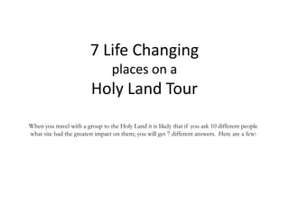 7 Life Changing
places on a
Holy Land Tour
When you travel with a group to the Holy Land it is likely that if you ask 10 different people
what site had the greatest impact on them; you will get 7 different answers. Here are a few:
 
