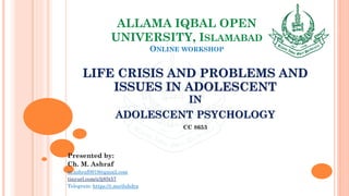 ALLAMA IQBAL OPEN
UNIVERSITY, ISLAMABAD
ONLINE WORKSHOP
LIFE CRISIS AND PROBLEMS AND
ISSUES IN ADOLESCENT
IN
ADOLESCENT PSYCHOLOGY
CC 8653
Presented by:
Ch. M. Ashraf
m.ashraf0919@gmail.com
tinyurl.com/z3j85t57
Telegram: https://t.me/duhdra
 