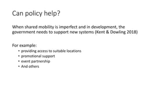 Can policy help?
When shared mobility is imperfect and in development, the
government needs to support new systems (Kent & Dowling 2018)
For example:
• providing access to suitable locations
• promotional support
• event partnership
• And others
 
