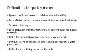 Difficulties for policy makers
• Ignore conflicts of a merit model for shared mobility
• Lack of information necessary to optimise income distribution
• Taxation challenges
• Lack of quality and trustworthiness in current evidence based
research
• Difficult in establishing peer-peer exchange networks
• Difficulties and challenges in establishing appropriate digital
platforms
• Difficulties in utilising social media tools
 