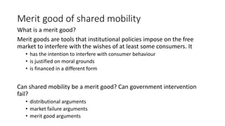 Merit good of shared mobility
What is a merit good?
Merit goods are tools that institutional policies impose on the free
market to interfere with the wishes of at least some consumers. It
• has the intention to interfere with consumer behaviour
• is justified on moral grounds
• is financed in a different form
Can shared mobility be a merit good? Can government intervention
fail?
• distributional arguments
• market failure arguments
• merit good arguments
 