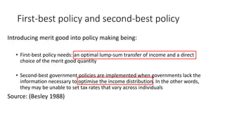 First-best policy and second-best policy
Introducing merit good into policy making being:
• First-best policy needs: an optimal lump-sum transfer of income and a direct
choice of the merit good quantity
• Second-best government policies are implemented when governments lack the
information necessary to optimise the income distribution. In the other words,
they may be unable to set tax rates that vary across individuals
Source: (Besley 1988)
 