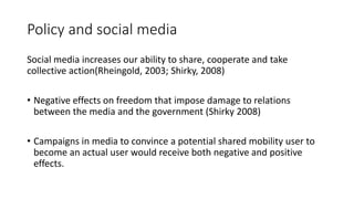 Policy and social media
Social media increases our ability to share, cooperate and take
collective action(Rheingold, 2003; Shirky, 2008)
• Negative effects on freedom that impose damage to relations
between the media and the government (Shirky 2008)
• Campaigns in media to convince a potential shared mobility user to
become an actual user would receive both negative and positive
effects.
 