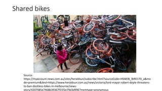 Shared bikes
Source:
https://myaccount.news.com.au/sites/heraldsun/subscribe.html?sourceCode=HSWEB_WRE170_a&mo
de=premium&dest=https://www.heraldsun.com.au/news/victoria/lord-mayor-robert-doyle-threatens-
to-ban-dockless-bikes-in-melbourne/news-
story/4207085e7468b39367f55f2e79d3d996?memtype=anonymous
 