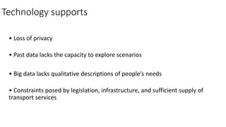 Technology supports
• Loss of privacy
• Past data lacks the capacity to explore scenarios
• Big data lacks qualitative descriptions of people’s needs
• Constraints posed by legislation, infrastructure, and sufficient supply of
transport services
 
