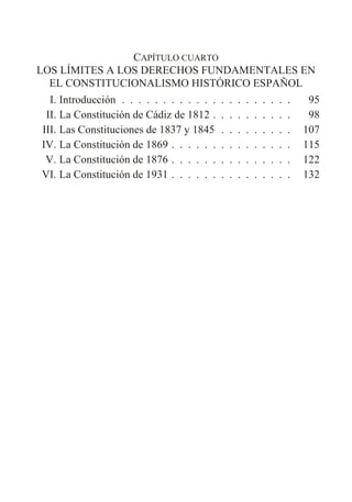 CAPÍTULO CUARTO
LOS LÍMITES A LOS DERECHOS FUNDAMENTALES EN
EL CONSTITUCIONALISMO HISTÓRICO ESPAÑOL
I. Introducción . . . . . . . . . . . . . . . . . . . . . 95
II. La Constitución de Cádiz de 1812 . . . . . . . . . . 98
III. Las Constituciones de 1837 y 1845 . . . . . . . . . 107
IV. La Constitución de 1869 . . . . . . . . . . . . . . . 115
V. La Constitución de 1876 . . . . . . . . . . . . . . . 122
VI. La Constitución de 1931 . . . . . . . . . . . . . . . 132
 