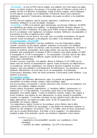11
- Prostanoïdes : les taux de PGE2 dans les pulpites sont multipliés par 10 par rapport aux pulpes
intactes. Les lésions tissulaires des vaisseaux et les produits issus de l’infection peuvent activer la
synthèse des PGs et la libération de bradykinine à partir de dérivés sanguins, dont le kininogène.
Les PGs agissent en synergie avec la Bradykinine et l’histamine libérée par les mastocytes
périphériques augmentent l’extravasation plasmatique provoquant un œdème et des symptômes
douloureux.
Les PGs sont aussi impliquées dans les réactions minéralisées, (calcifications intra pulpaires
/résorptions dentinaires) au cours des pulpites chroniques .
- Leucotriènes : LTB4 est un puissant agent chemotactique qui provoque l’adhérence des PMNs
aux endothélium des veinules post-capillaires. Les lipopolysaccharide bactériens induisent la
production de LTB4 et l’infiltration de la pulpe par les PMNs. Lorsqu’un inhibiteur de la synthèse
des LTs est administré avant l’application de l’antigène bactérien, l’infiltration des neutrophiles et
la production de LTB4 est significativement réduite.
Tous ces médiateurs ont une demi-vie très courte, mais il se produit en permanence des apports
nouveaux à partir du kininogène et des plaquettes des cellules et des destructions tissulaires.
• Les neuropeptides : SP et CGRP
Les fibres nerveuses nociceptives sont alors sensibilisées et un état d’hyperalgésie pulpaire
s’installe, caractérisé par des douleurs pulpaires spontanées ou provoquées. Les techniques
d'immunohistochimie utilisant des anticorps contre les protéines des neurofilaments ont montré la
présence de nombreux neuropeptides dans la pulpe dentaire ainsi que dans la dentine et la
prédentine dont essentiellement la substance P (SP), le calcitonin gene-related peptide ou CGRP,
le neuropeptide K , le VIP, le neuropeptide Y . Les neuropeptides sont situés dans les fines fibres
variqueuses disposées au sein des différents paquets vasculo-nerveux pulpaires et surtout
dans la région odontoblastique.
Les fibres nerveuses lorsqu’elles sont stimulées libèrent la Substance P et le CGRP, qui eux
mêmes outre leur fonction de neuromédiateurs agissent comme des facteurs pro-inflammatoires.
Les terminaisons nerveuses périphériques non seulement détectent et signalent les lésions
tissulaires, mais aussi participent au développement de l’inflammation. Les interrelations entre les
médiateurs inflammatoires de courte durée de vie, les neuropeptides et le phénomène
d’extravasation plasmatique forme une boucle permanente à rétrocontrôle positif (feedback +) qui
entretient le processus.
• Les protéines sériques
Dans la plupart des syndromes inflammatoires aigus, il se produit une augmentation de la
concentration de certaines protéines sériques ( phase protéinique aiguë).
Une de ces protéines est la protéine C-réactive, intervenant dans l’activation du complément et la
formation des complexes antigènes-anticorps .
D’autres incluent de puissantes antiprotéinases: α 1-protéinase inhibitor (anciennement α 1-
antitrypsine) et l’ α 2-macroglobuline. Ces protéines jouent donc un rôle important dans la
pathogénèse de la maladie pulpaire. Comme de nombreuses protéines sériques, elles quittent le
torrent circulatoire pour pénétrer les sites inflammatoires au niveau desquels la perméabilité
vasculaire est augmentée. Ces protéines présentent des taux significativement plus élevés dans les
pulpes inflammatoires par rapport aux pulpes saines, du fait de l’augmentation de la
perméabilité des vaisseaux pulpaires.
• Les antiprotéinases limitent la demi-vie des protéinases actives libérées dans le milieu
extracellulaire par les PMNS et les macrophages, et ainsi limitent les destructions tissulaires en
bloquant les sites catalytiques des protéases. Ainsi α 1-AT inhibe toutes les classes de protéases
ainsi que les cascades fibrinolytiques, de la kinine et de la coagulation. Ces antiprotéinases
protègent la pulpe d’une destruction massive qui surviendrait rapidement en leur absence.
Conséquences:
-- augmentation de la perméabilité vasculaire avec vasodilatation et fuite
plasmatique
-- activation des cellules endothéliales, des LPN et des monocytes
 