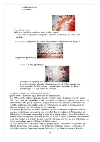 12
-- chimiotactismes
-- douleurs
L hyperhémie active :
Relaxation des fibres musculaire lisses + afflux sanguin
=vaso dilation artériolaire, congestion capillaire et dilatation des veines post
capillaire
L exsudation : contraction des cellules endothéliales= extravasation des fluides et
des protéines plasmatiques
La stase : la fuite plasmatique
Provoque une augmentation de
la viscosité sanguine a l'origine d'un ralentissement de l'afflux sanguin puis
d'une stagnation du débit sanguin, conjointement, agrégation des LPN et
des monocytes a la face interne des vaisseaux
La phase cellulaire de l’inflammation pulpaire
- phase initiale à dominante aiguë impliquant les polynucléaires.
Les PMNs sont les cellules impliquées dans les premières lignes de défense contre les agents
infectieux et sont une des principales sources de production d'enzymes protéolytiques au cours de
l'inflammation. Dès qu’il y a agression, la réponse des PMNs est très rapide, ces cellules vont
d’emblée prédominer dans la phase aiguë de l’inflammation en captant et en vacuolisant les
éléments étrangers, afin de les phagocyter et les détruire.
Les granules lysosomiaux des PMNs contiennent en effet de nombreux composants dont des
enzymes protéolytiques qui jouent un rôle primordial dans la régulation de l'inflammation et
l'élimination des bactéries ou des débris générés par la maladie pulpaire. Cette dégranulation est
orientée contre les agresseurs mais peut par suite de lyse de la cellule et libération de ces enzymes,
avoir pour résultat la destruction du tissu conjonctif sain adjacent à l'aire de tissu endommagé ou
infecté et contribuer ainsi à la diffusion de l’inflammation.
La durée de vie des PMNS est très courte de quelques heures, après quoi ils se détériorent et
libèrent des enzymes protéolytiques et des composants cellulaires toxiques. La formation de
métabolites oxygénés (superoxide et acide hypochloreux) en même temps que la libération
 