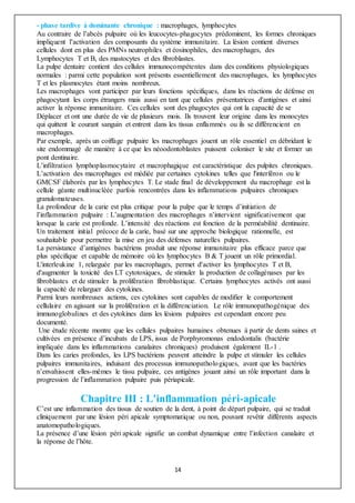 14
- phase tardive à dominante chronique : macrophages, lymphocytes
Au contraire de l’abcès pulpaire où les leucocytes-phagocytes prédominent, les formes chroniques
impliquent l’activation des composants du système immunitaire. La lésion contient diverses
cellules dont en plus des PMNs neutrophiles et éosinophiles, des macrophages, des
Lymphocytes T et B, des mastocytes et des fibroblastes.
La pulpe dentaire contient des cellules immunocompétentes dans des conditions physiologiques
normales : parmi cette population sont présents essentiellement des macrophages, les lymphocytes
T et les plasmocytes étant moins nombreux.
Les macrophages vont participer par leurs fonctions spécifiques, dans les réactions de défense en
phagocytant les corps étrangers mais aussi en tant que cellules présentatrices d'antigènes et ainsi
activer la réponse immunitaire. Ces cellules sont des phagocytes qui ont la capacité de se
Déplacer et ont une durée de vie de plusieurs mois. Ils trouvent leur origine dans les monocytes
qui quittent le courant sanguin et entrent dans les tissus enflammés ou ils se différencient en
macrophages.
Par exemple, après un coiffage pulpaire les macrophages jouent un rôle essentiel en débridant le
site endommagé de manière à ce que les néoodontoblastes puissent coloniser le site et former un
pont dentinaire.
L’infiltration lymphoplasmocytaire et macrophagique est caractéristique des pulpites chroniques.
L’activation des macrophages est médiée par certaines cytokines telles que l'interféron ou le
GMCSF élaborés par les lymphocytes T. Le stade final de développement du macrophage est la
cellule géante multinucléée parfois rencontrées dans les inflammations pulpaires chroniques
granulomateuses.
La profondeur de la carie est plus critique pour la pulpe que le temps d’initiation de
l’inflammation pulpaire : L’augmentation des macrophages n’intervient significativement que
lorsque la carie est profonde. L’intensité des réactions est fonction de la perméabilité dentinaire.
Un traitement initial précoce de la carie, basé sur une approche biologique rationnelle, est
souhaitable pour permettre la mise en jeu des défenses naturelles pulpaires.
La persistance d’antigènes bactériens produit une réponse immunitaire plus efficace parce que
plus spécifique et capable de mémoire où les lymphocytes B & T jouent un rôle primordial.
L'interleukine 1, relarguée par les macrophages, permet d'activer les lymphocytes T et B,
d'augmenter la toxicité des LT cytotoxiques, de stimuler la production de collagénases par les
fibroblastes et de stimuler la prolifération fibroblastique. Certains lymphocytes activés ont aussi
la capacité de relarguer des cytokines.
Parmi leurs nombreuses actions, ces cytokines sont capables de modifier le comportement
cellulaire en agissant sur la prolifération et la différenciation. Le rôle immunopathogénique des
immunoglobulines et des cytokines dans les lésions pulpaires est cependant encore peu
documenté.
Une étude récente montre que les cellules pulpaires humaines obtenues à partir de dents saines et
cultivées en présence d’incubats de LPS, issus de Porphyromonas endodontalis (bactérie
impliquée dans les inflammations canalaires chroniques) produisent également IL-1 .
Dans les caries profondes, les LPS bactériens peuvent atteindre la pulpe et stimuler les cellules
pulpaires immunitaires, induisant des processus immunopathologiques, avant que les bactéries
n’envahissent elles-mêmes le tissu pulpaire, ces antigènes jouant ainsi un rôle important dans la
progression de l’inflammation pulpaire puis périapicale.
Chapitre III : L'inflammation péri-apicale
C’est une inflammation des tissus de soutien de la dent, à point de départ pulpaire, qui se traduit
cliniquement par une lésion péri apicale symptomatique ou non, pouvant revêtir différents aspects
anatomopathologiques.
La présence d’une lésion péri apicale signifie un combat dynamique entre l’infection canalaire et
la réponse de l’hôte.
 