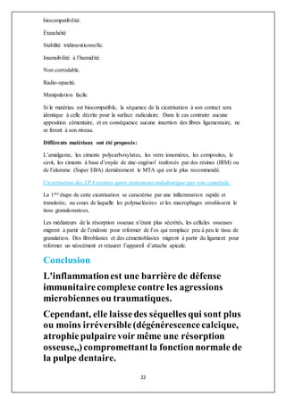 22
biocompatibilité.
Étanchéité
Stabilité tridimentionnelle.
Insensibilité à l’humidité.
Non corrodable.
Radio-opacité.
Manipulation facile.
Si le matériau est biocompatible, la séquence de la cicatrisation à son contact sera
identique à celle décrite pour la surface radiculaire. Dans le cas contraire aucune
apposition cémentaire, et en conséquence aucune insertion des fibres ligamentaire, ne
se feront à son niveau.
Différents matériaux ont été proposés:
L’amalgame, les ciments polycarboxylates, les verre ionomères, les composites, le
cavit, les ciments à base d’oxyde de zinc-eugénol renforcés par des résines (IRM) ou
de l’alumine (Super EBA) dernièrement le MTA qui est le plus recommendé.
Cicatrisation des LPA traitées après traitement endodontique par voie camérale:
La 1ère étape de cette cicatrisation se caractérise par une inflammation rapide et
transitoire, au cours de laquelle les polynucléaires et les macrophages envahissent le
tissu granulomateux.
Les médiateurs de la résorption osseuse n’étant plus sécrétés, les cellules osseuses
migrent à partir de l’endoste pour reformer de l’os qui remplace peu à peu le tissu de
granulation. Des fibroblastes et des cémentoblastes migrent à partir du ligament pour
reformer un néocément et retaurer l’appareil d’attache apicale.
Conclusion
L'inflammationest une barrièrede défense
immunitairecomplexe contre les agressions
microbiennes ou traumatiques.
Cependant, elle laissedes séquelles qui sont plus
ou moins irréversible(dégénérescencecalcique,
atrophiepulpairevoir même une résorption
osseuse,,)compromettantla fonctionnormale de
la pulpe dentaire.
 