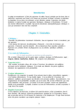 3
Introduction
La pulpe est normalement à l’abri des agressions du milieu buccal, protégée par des tissus durs et
minéralisés représentés par l’émail et le cément qui recouvrent la dentine coronaire et radiculaire.
La disparition de ces tissus de revêtement ou leur altération entraine l’exposition des tubulis
dentinaires et expose la pulpe aux agressions thermiques, chimiques et bactériennes. Il s’ensuit
une réaction inflammatoire ou pulpite régi par des mécanismes physiopathologiques identiques à
ceux qui surviennent dans tout tissu conjonctif.
Chapitre I : Généralités
1- Définition :
Ensemble des phénomènes réactionnels déclenchés, dans un organisme vivant et vascularisé, par
une agression.
Cette réponse fait intervenir des phénomènes d'immunité - c'est à dire de résistance aux
agressions. L'immunité peut être naturelle : elle ne dépend pas d'une exposition préalable à
l'agression (ex. certaines formes de phagocytose) ou, au contraire, spécifique (cellulaire,
humorale).
2- Les stades de l’inflammation :
2-1- Le stade vasculaire ou réaction vasculo-sanguine :
Elle se traduit cliniquement par les quatre signes cardinaux classiques de l'inflammation aiguë :
rougeur, chaleur, tuméfaction, douleur. Elle comporte trois phénomènes :
 Congestion active :
Elle constitue la première phase, elle est due à l’ouverture des sphincters pré capillaires
provoquée par les médiateurs chimiques. Il en résulte une dilatation des parois capillaires
entrainant une augmentation de la perméabilité.
 L’œdème inflammatoire :
Parallèlement à la congestion la quantité d’eau présente dans le milieu extracellulaire augmente :
c’est l’œdème inflammatoire. Il a une double origine : il est au début lié à l’ouverture des
sphincters capillaires qui provoquent une élévation de la pression capillaire. Secondairement c’est
l’augmentation de la perméabilité vasculaire qui est en cause. Elle est due à l’histamine qui a une
action immédiate mais provisoire. Les lésions de la paroi vasculaire causent une augmentation
durable de la perméabilité. Le liquide d’œdème au cours de l’inflammation est riche en protéine il
s’agit donc d’un exsudat.
 Diapédèse leucocytaire :
C'est la migration des leucocytes en dehors de la microcirculation et leur accumulation dans le
foyer lésionnel. Elle intéresse d'abord les polynucléaires (pendant les 6 à 24 premières heures),
puis un peu plus tard (en 24 à 48 heures) les monocytes et les lymphocytes. Il s'agit d'une traversée
active des parois vasculaires qui comporte plusieurs étapes :
 