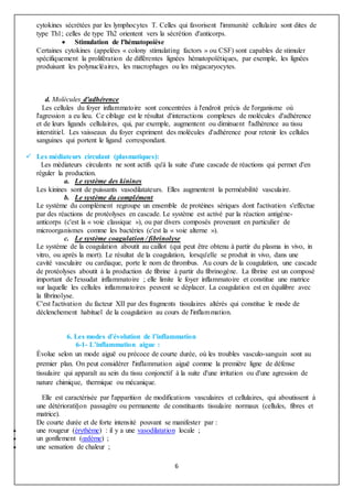 6
cytokines sécrétées par les lymphocytes T. Celles qui favorisent l'immunité cellulaire sont dites de
type Th1; celles de type Th2 orientent vers la sécrétion d'anticorps.
 Stimulation de l'hématopoièse
Certaines cytokines (appelées « colony stimulating factors » ou CSF) sont capables de stimuler
spécifiquement la prolifération de différentes lignées hématopoïétiques, par exemple, les lignées
produisant les polynucléaires, les macrophages ou les mégacaryocytes.
d. Molécules d'adhérence
Les cellules du foyer inflammatoire sont concentrées à l'endroit précis de l'organisme où
l'agression a eu lieu. Ce ciblage est le résultat d'interactions complexes de molécules d'adhérence
et de leurs ligands cellulaires, qui, par exemple, augmentent ou diminuent l'adhérence au tissu
interstitiel. Les vaisseaux du foyer expriment des molécules d'adhérence pour retenir les cellules
sanguines qui portent le ligand correspondant.
 Les médiateurs circulant (plasmatiques):
Les médiateurs circulants ne sont actifs qu'à la suite d'une cascade de réactions qui permet d'en
réguler la production.
a. Le système des kinines
Les kinines sont de puissants vasodilatateurs. Elles augmentent la perméabilité vasculaire.
b. Le système du complément
Le système du complément regroupe un ensemble de protéines sériques dont l'activation s'effectue
par des réactions de protéolyses en cascade. Le système est activé par la réaction antigène-
anticorps (c'est la « voie classique »), ou par divers composés provenant en particulier de
microorganismes comme les bactéries (c'est la « voie alterne »).
c. Le système coagulation / fibrinolyse
Le système de la coagulation aboutit au caillot (qui peut être obtenu à partir du plasma in vivo, in
vitro, ou après la mort). Le résultat de la coagulation, lorsqu'elle se produit in vivo, dans une
cavité vasculaire ou cardiaque, porte le nom de thrombus. Au cours de la coagulation, une cascade
de protéolyses aboutit à la production de fibrine à partir du fibrinogène. La fibrine est un composé
important de l'exsudat inflammatoire ; elle limite le foyer inflammatoire et constitue une matrice
sur laquelle les cellules inflammatoires peuvent se déplacer. La coagulation est en équilibre avec
la fibrinolyse.
C'est l'activation du facteur XII par des fragments tissulaires altérés qui constitue le mode de
déclenchement habituel de la coagulation au cours de l'inflammation.
6. Les modes d’évolution de l’inflammation
6-1- L’inflammation aigue :
Évolue selon un mode aiguë ou précoce de courte durée, où les troubles vasculo-sanguin sont au
premier plan. On peut considérer l'inflammation aiguë comme la première ligne de défense
tissulaire qui apparaît au sein du tissu conjonctif à la suite d'une irritation ou d'une agression de
nature chimique, thermique ou mécanique.
Elle est caractérisée par l'apparition de modifications vasculaires et cellulaires, qui aboutissent à
une détériorati§on passagère ou permanente de constituants tissulaire normaux (cellules, fibres et
matrice).
De courte durée et de forte intensité pouvant se manifester par :
 une rougeur (érythème) : il y a une vasodilatation locale ;
 un gonflement (œdème) ;
 une sensation de chaleur ;
 