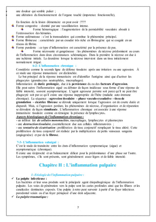 7
 une douleur qui semble pulser ;
 une altération du fonctionnement de l’organe touché (impotence fonctionnelle),
En fonction de la lésion élémentaire on peut avoir :????
Forme congestive : dominé par une vasodilatation intense.
Forme hémorragique : l’augmentation de la perméabilité vasculaire aboutit à
l’extravasation des hématies.
Forme œdémateuse : c’est la transsudation qui constitue le phénomène principal.
Forme fibrineuse : caractérisée par un exsudat très riche en fibrinogène qui se coagule en un
réseau de fibrine.
Forme purulente : ce type d’inflammation est caractérisé par la présence de pus.
Forme nécrosante et gangréneuse : les phénomènes de nécrose prédominent au cours
de l’inflammation dans deux circonstances schématiques. Dans la première la nécrose est due à
une ischémie initiale. La deuxième lorsque la nécrose intervient dans un tissu initialement
normalement irrigué.
6-2- L’inflammation chronique :
Considérée comme la seconde ligne de défense tissulaire après une irritation ou une agression. À
ce stade une réponse immunitaire est déclenchée.
Le but principal de la réponse immunitaire est d'identifier l'antigène ainsi que d'activer les
phagocytes (granulocytes neutrophiles, macrophages).
Inflammation de durée prolongée, due à la persistance du ou des facteurs d’agression.
Elle peut suivre l’inflammation aiguë ou débuter de façon insidieuse sous forme d’une réponse de
faible intensité, souvent asymptomatique. L’agent agresseur persiste soit parce qu’il ne peut être
phagocyté soit par ce qu’il existe une réponse inappropriée de l’hôte (maladie auto-immune
chronique). La séquence : agression tissulaire – phase vasculo-exsudative - tissu de
granulation – cicatrice fibreuse se déroule uniquement lorsque l’agression est de courte durée et
disparaît. Mais, si l’agression perdure, les phénomènes de nécrose, d’organisation et de réparation
se déroulent de façon simultanée. L’inflammation chronique est associée à une réponse
immunitaire tissulaire comme en témoigne la présence de lymphocytes.
Aspects histologiques de l’inflammation chronique :
- un infiltrat fait de cellules mononuclées, macrophages, lymphocytes et plasmocytes
- une destruction tissulaire, essentiellement due aux cellules inflammatoires ;
- une tentative de cicatrisation : prolifération de tissu conjonctif remplaçant le tissu altéré. Cette
prolifération de tissu conjonctif est réalisée par la multiplication de petits vaisseaux sanguins
(angiogenèse) et par de la fibrose.
7-3- L’inflammation subaiguë :
C’est le stade de transitoire entre les états d’inflammation symptomatique (aigue) et
asymptomatique (chronique).
Il existe une réciprocité et un balancement délicat pour la prédominance d’une phase sur l’autre.
Les symptômes, s’ils sont présents, sont généralement assez légers et de faible intensité.
Chapitre II : L’inflammation pulpaire
1- Etiologie de l’inflammation pulpaire :
 La pulpite infectieuse :
Les bactéries et leur sous produits sont le principale agent étiopathogénique de l’inflammation
pulpaire. Les voies de pénétration vers la pulpe sont les caries profondes ainsi que les fêlures et les
canalicules dentinaires exposés. Une pulpite à retro peut survenir à partir d’un foyer infectieux
parodontal voisin ou d’un foyer périapical d’une dent adjacente.
 La pulpite traumatique :
 