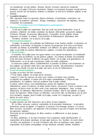 8
Les traumatismes de type attrition, abrasion, fracture et érosion exposent les canalicules
dentinaires et la pulpe à l’invasion bactérienne. Rupture ou écrasement du paquet vasculo-nerveux
peuvent survenir lors des luxations dentaires et entrainent un arrêt de la circulation pulpaire et une
ischémie.
 La pulpite iatrogène :
Elles regroupent toutes les agressions physico-chimiques et bactériennes consécutives aux
manœuvres de dentisterie opératoire : fraisage traumatique, cytotoxicité des matériaux, absence
d’étanchéité des restaurations.
2- La pulpe vis-à-vis de l’inflammation : particularités :
 Situation anatomique :
Le fait que la pulpe soit emprisonnée dans une cavité aux parois inextensibles et que la
circulation collatérale soit réduite constituent des facteurs défavorables qui peuvent expliquer
l’extension fréquente du processus inflammatoire à l’ensemble du tissu pulpaire lorsque
l’agression est violente et continue. L'irréversibilité de l'inflammation déterminant alors
l'évolution inévitable vers la nécrose de la pulpe.
 Réaction dentinopulpaire :
La pulpe à la capacité de se défendre par l’élaboration d’une barrière calcifiée. La formation de
sclérodentine et de dentine de réparation en réponse à la progression de la carie est un facteur
favorable qui diminue la perméabilité dentinaire et la diffusion des agents pathogènes vers la
pulpe ce qui réduit les réactions inflammatoires pulpaires et retarde leur généralisation.
 L’âge de la pulpe :
La résistance de la pulpe jeune aux agents irritants et sa capacité de réparation est considérable
permettant dans de nombreux cas une guérison pulpaire. Au contraire la dentine très perméable
d’une dent jeune favorisera la diffusion des agents irritants vers la pulpe et la généralisation de
l’inflammation en cas de carie à progression rapide non traitée rapidement.
La sénescence pulpaire affecte considérablement le potentiel de défense et de cicatrisation du
tissu pulpaire qui répondra moins bien à une agression nouvelle. Des phénomènes d’apoptose
peuvent aussi aboutir à la mort de la pulpe sans suivre la voie de l’inflammation.
 La microcirculation pulpaire :
La pulpe est un tissu très bien vascularisé :
• 5% du volume pulpaire est occupé par les vaisseaux,
• rapport 3/1 entre les vaisseaux de sortie (axes veineux) et d’entrée (axes artériels).
La majorité des capillaires se situent près de la région odontoblastique (<200μm du mur
prédentinaire), les capillaires étant peu nombreux dans la pulpe centrale.
Ce plexus artério-veineux sous-odontoblastique permet une régulation du processus
Inflammatoire, grâce à l’existence de shunts artério-veineux, qui peuvent s’ouvrir en réponse à une
agression, de façon à éviter les effets nocifs d’une surpression intrapulpaire. Ainsi, au moins
initialement, les altérations inflammatoires demeurent localisées dans la zone pulpaire en regard
du lieu de l’agression. Même lorsque ces altérations sont sévères elles ne déterminent pas un arrêt
de la circulation sanguine dans la totalité de la pulpe, comme on l' a longtemps cru selon la “
théorie du cercle vicieux ”
 L’innervation pulpaire :
La pulpe présente une riche innervation qui se divise en deux catégories :
Les fibres nerveuses sensitives responsables de la perception douloureuse : la perception
douloureuse permet de signaler à l’organisme la présence d’un dommage tissulaire. Ce sont les
fibres nerveuses nociceptives qui supportent cette perception et qui sont à l’origine de la détection
des agressions pulpaires.
D’un point de vue morphologique les fibres sensitives se différencient en deux groupes
principaux :
-les fibres myélinisées A, de seuil d’excitation bas à conduction rapide thermosensibles et
responsables de la douleur épicritique de type aiguë (précoce, vive, localisée, de courte durée)
-les fibres non myélinisées C, de seuil d’excitation plus élevé de conduction moins rapide et
responsables de la douleur protopathique de type lancinante (retardée, durable, irradiante).
 