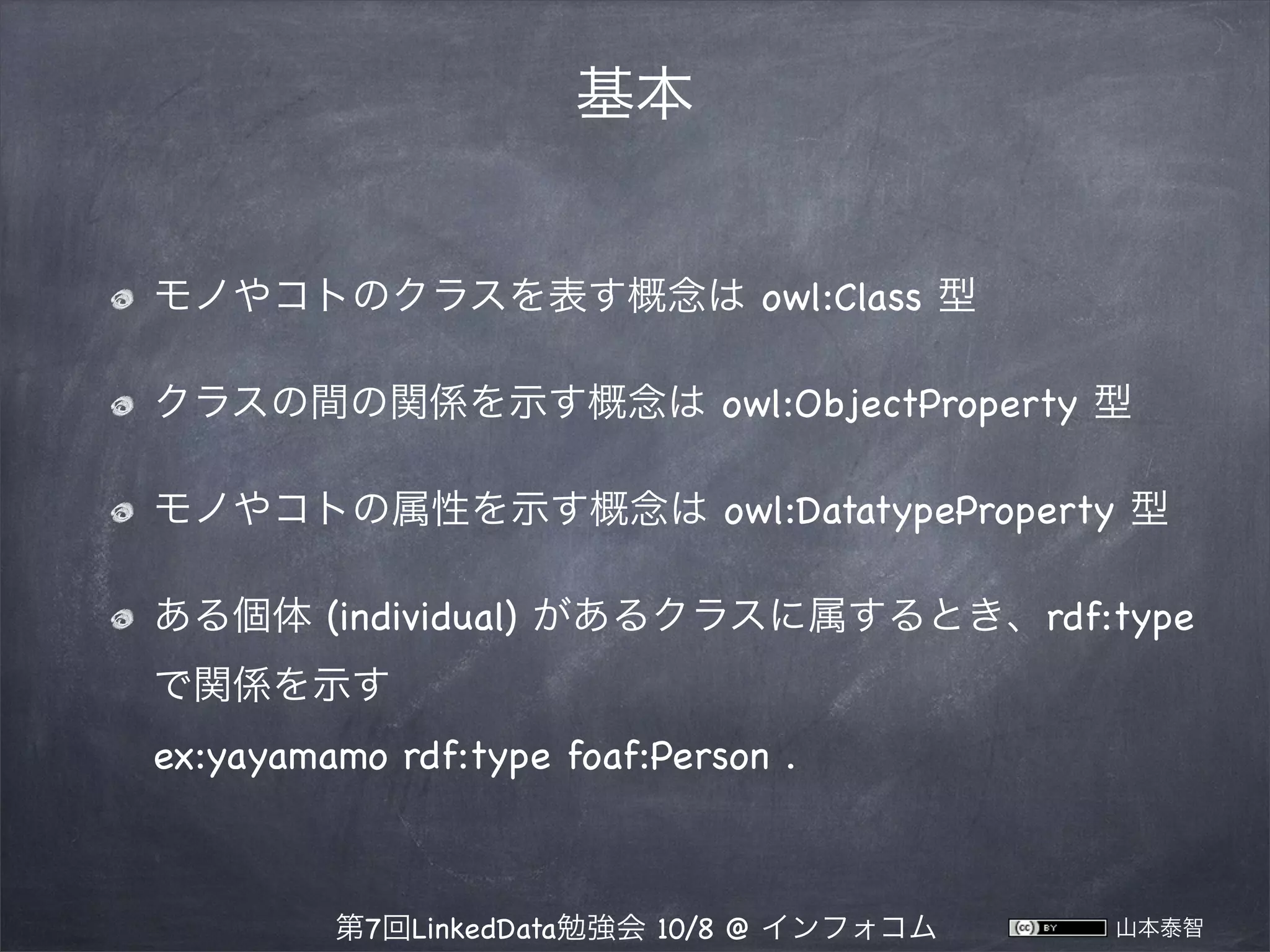 基本
モノやコトのクラスを表す概念は owl:Class 型
クラスの間の関係を示す概念は owl:ObjectProperty 型
モノやコトの属性を示す概念は owl:DatatypeProperty 型
ある個体 (individual) があるクラスに属するとき、rdf:type
で関係を示す
ex:yayamamo rdf:type foaf:Person .

第7回LinkedData勉強会 10/8 @ インフォコム

山本泰智

 