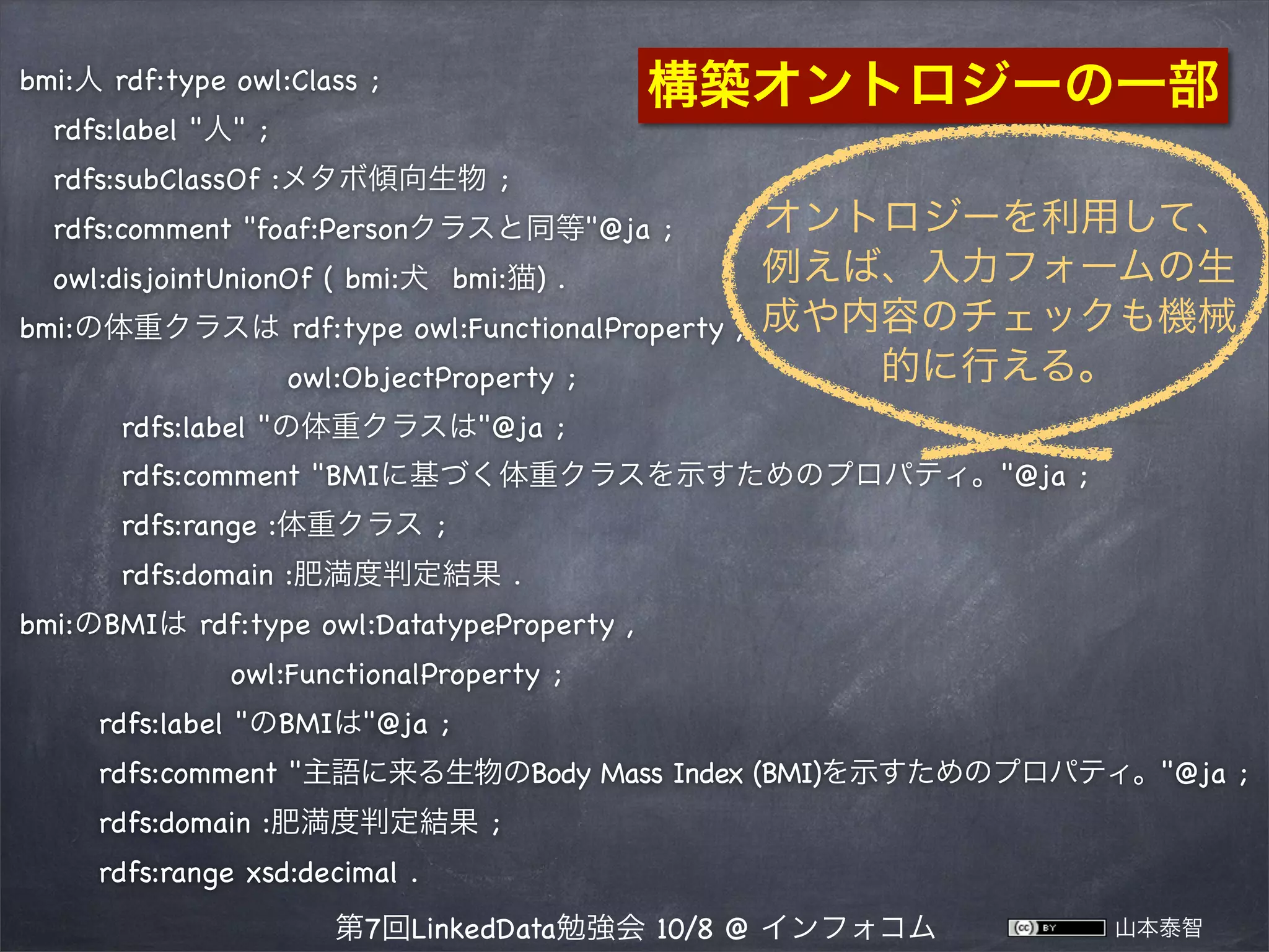 bmi:人 rdf:type owl:Class ;

構築オントロジーの一部

rdfs:label "人" ;
rdfs:subClassOf bmi:メタボ傾向生物 ;
rdfs:comment "foaf:Personクラスと同等"@ja ;
owl:disjointUnionOf ( bmi:犬 bmi:猫) .
bmi:の体重クラスは rdf:type owl:FunctionalProperty ,
 

owl:ObjectProperty ;

オントロジーを利用して、
例えば、入力フォームの生
成や内容のチェックも機械
的に行える。

rdfs:label "の体重クラスは"@ja ;
rdfs:comment "BMIに基づく体重クラスを示すためのプロパティ。"@ja ;
rdfs:range bmi:体重クラス ;
rdfs:domain bmi:肥満度判定結果 .
bmi:のBMIは rdf:type owl:DatatypeProperty ,
 

owl:FunctionalProperty ;
rdfs:label "のBMIは"@ja ;
rdfs:comment "主語に来る生物のBody Mass Index (BMI)を示すためのプロパティ。"@ja ;
rdfs:domain bmi:肥満度判定結果 ;
rdfs:range xsd:decimal .
第7回LinkedData勉強会 10/8 @ インフォコム

山本泰智

 