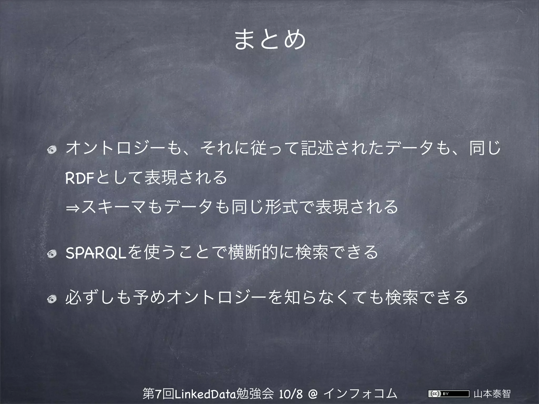 まとめ

オントロジーも、それに従って記述されたデータも、同じ
RDFとして表現される
スキーマもデータも同じ形式で表現される
SPARQLを使うことで横断的に検索できる
必ずしも予めオントロジーを知らなくても検索できる

第7回LinkedData勉強会 10/8 @ インフォコム

山本泰智

 