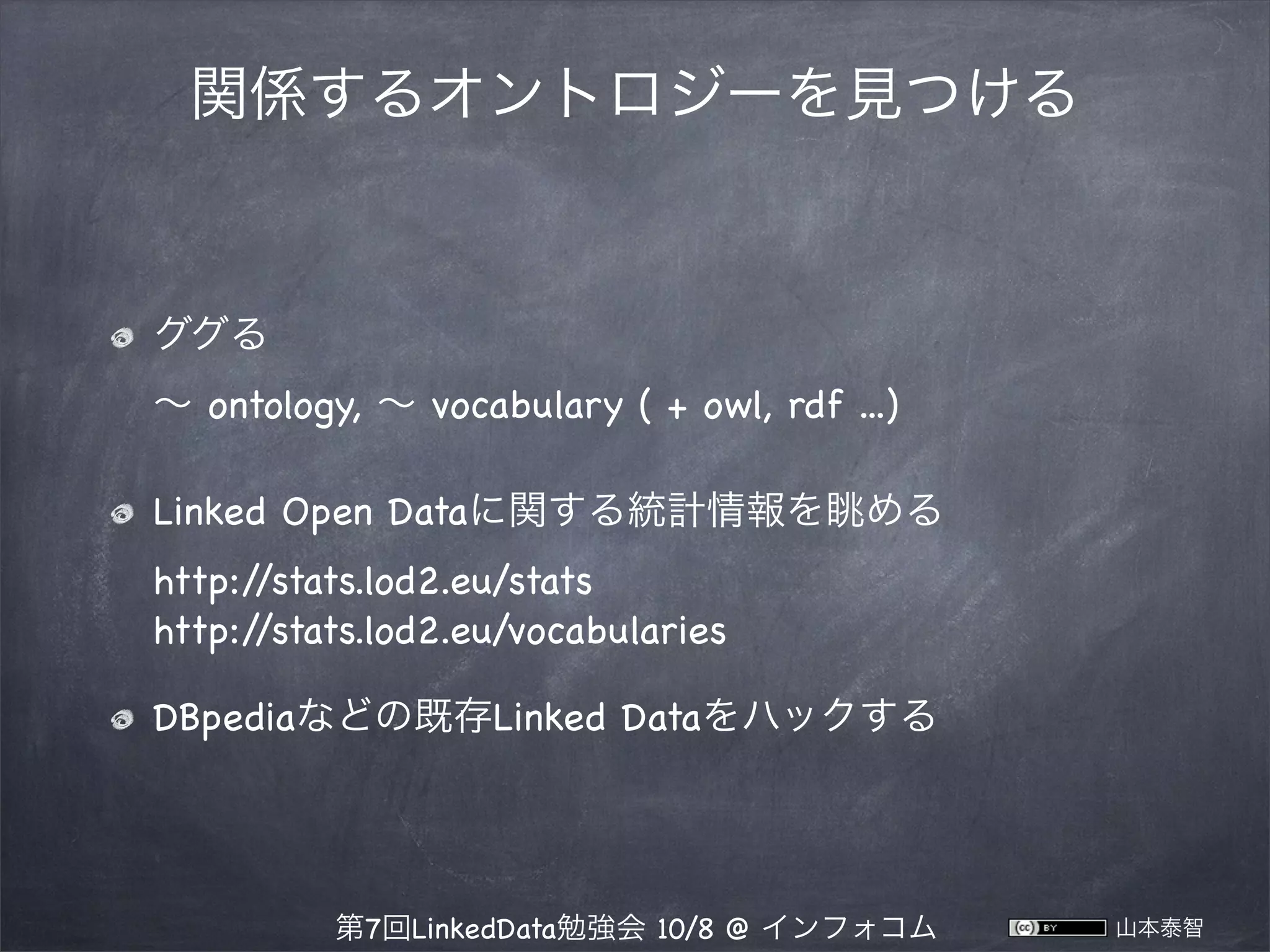 関係するオントロジーを見つける

ググる
∼ ontology, ∼ vocabulary ( + owl, rdf ...)
Linked Open Dataに関する統計情報を眺める
http:/
/stats.lod2.eu/stats
http:/
/stats.lod2.eu/vocabularies
DBpediaなどの既存Linked Dataをハックする

第7回LinkedData勉強会 10/8 @ インフォコム

山本泰智

 