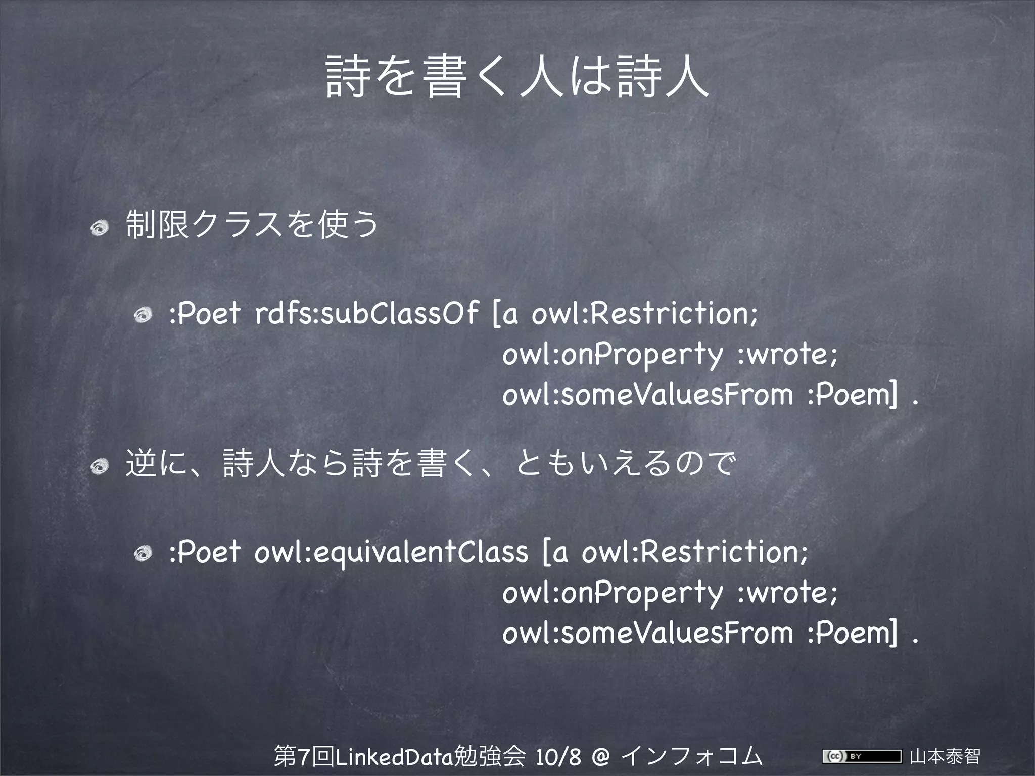 詩を書く人は詩人
制限クラスを使う
:Poet rdfs:subClassOf [a owl:Restriction;
owl:onProperty :wrote;
owl:someValuesFrom :Poem] .
逆に、詩人なら詩を書く、ともいえるので
:Poet owl:equivalentClass [a owl:Restriction;
owl:onProperty :wrote;
owl:someValuesFrom :Poem] .

第7回LinkedData勉強会 10/8 @ インフォコム

山本泰智

 